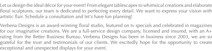 Let us design the ideal décor for your event! From elegant tablescapes to whimsical creations and elaborate floral sculptures, our team is dedicated to perfecting every detail. We want to express your vision with artistic flair. Schedule a consultation and let's have fun planning! Verbena Designs is an award-winning floral studio, featured on tv specials and celebrated in magazines for our imaginative creations. We are a full-service design company, licensed and insured, with an A+ rating from the Better Business Bureau. Verbena Designs has been in business since 2003, we are so grateful for the trust and testimonials of our clients. We excitedly hope for the opportunity to create exceptional and unexpected displays for your event.