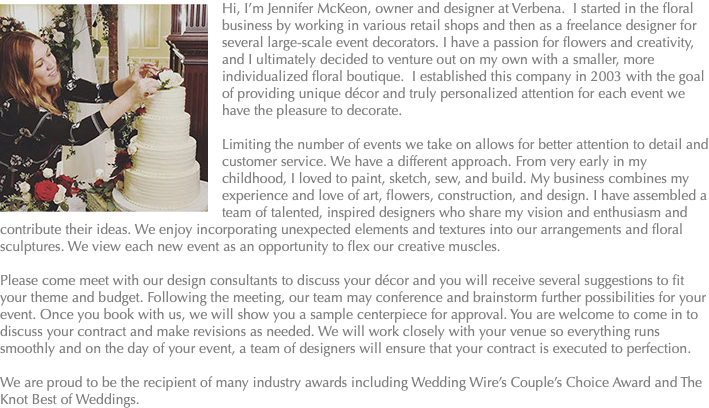 ﷯Hi, I’m Jennifer McKeon, owner and designer at Verbena. I started in the floral business by working in various retail shops and then as a freelance designer for several large-scale event decorators. I have a passion for flowers and creativity, and I ultimately decided to venture out on my own with a smaller, more individualized floral boutique. I established this company in 2003 with the goal of providing unique décor and truly personalized attention for each event we have the pleasure to decorate. Limiting the number of events we take on allows for better attention to detail and customer service. We have a different approach. From very early in my childhood, I loved to paint, sketch, sew, and build. My business combines my experience and love of art, flowers, construction, and design. I have assembled a team of talented, inspired designers who share my vision and enthusiasm and contribute their ideas. We enjoy incorporating unexpected elements and textures into our arrangements and floral sculptures. We view each new event as an opportunity to flex our creative muscles. Please come meet with our design consultants to discuss your décor and you will receive several suggestions to fit your theme and budget. Following the meeting, our team may conference and brainstorm further possibilities for your event. Once you book with us, we will show you a sample centerpiece for approval. You are welcome to come in to discuss your contract and make revisions as needed. We will work closely with your venue so everything runs smoothly and on the day of your event, a team of designers will ensure that your contract is executed to perfection. We are proud to be the recipient of many industry awards including Wedding Wire’s Couple’s Choice Award and The Knot Best of Weddings.