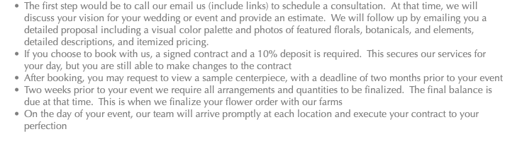 The first step would be to call our email us (include links) to schedule a consultation. At that time, we will discuss your vision for your wedding or event and provide an estimate. We will follow up by emailing you a detailed proposal including a visual color palette and photos of featured florals, botanicals, and elements, detailed descriptions, and itemized pricing. If you choose to book with us, a signed contract and a 10% deposit is required. This secures our services for your day, but you are still able to make changes to the contract After booking, you may request to view a sample centerpiece, with a deadline of two months prior to your event Two weeks prior to your event we require all arrangements and quantities to be finalized. The final balance is due at that time. This is when we finalize your flower order with our farms On the day of your event, our team will arrive promptly at each location and execute your contract to your perfection 