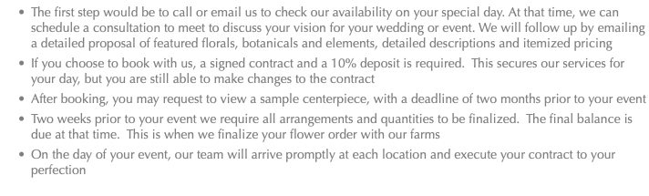 The first step would be to call or email us to check our availability on your special day. At that time, we can schedule a consultation to meet to discuss your vision for your wedding or event. We will follow up by emailing a detailed proposal of featured florals, botanicals and elements, detailed descriptions and itemized pricing If you choose to book with us, a signed contract and a 10% deposit is required. This secures our services for your day, but you are still able to make changes to the contract After booking, you may request to view a sample centerpiece, with a deadline of two months prior to your event Two weeks prior to your event we require all arrangements and quantities to be finalized. The final balance is due at that time. This is when we finalize your flower order with our farms On the day of your event, our team will arrive promptly at each location and execute your contract to your perfection 
