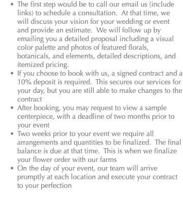 The first step would be to call our email us (include links) to schedule a consultation. At that time, we will discuss your vision for your wedding or event and provide an estimate. We will follow up by emailing you a detailed proposal including a visual color palette and photos of featured florals, botanicals, and elements, detailed descriptions, and itemized pricing. If you choose to book with us, a signed contract and a 10% deposit is required. This secures our services for your day, but you are still able to make changes to the contract After booking, you may request to view a sample centerpiece, with a deadline of two months prior to your event Two weeks prior to your event we require all arrangements and quantities to be finalized. The final balance is due at that time. This is when we finalize your flower order with our farms On the day of your event, our team will arrive promptly at each location and execute your contract to your perfection 