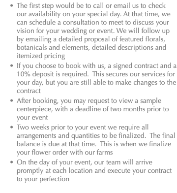 The first step would be to call or email us to check our availability on your special day. At that time, we can schedule a consultation to meet to discuss your vision for your wedding or event. We will follow up by emailing a detailed proposal of featured florals, botanicals and elements, detailed descriptions and itemized pricing If you choose to book with us, a signed contract and a 10% deposit is required. This secures our services for your day, but you are still able to make changes to the contract After booking, you may request to view a sample centerpiece, with a deadline of two months prior to your event Two weeks prior to your event we require all arrangements and quantities to be finalized. The final balance is due at that time. This is when we finalize your flower order with our farms On the day of your event, our team will arrive promptly at each location and execute your contract to your perfection 